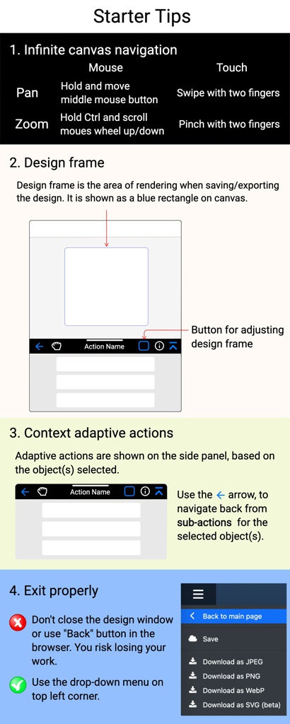 Starter Tips; Screen Shot 2023-10-26 at 11.12.57 AM.png; 3. Context adaptive actions; 2. Design frame; W x H; Design frame is the area of rendering when saving/exporting the design. It is shown as a blue rectan; Button for adjusting design frame; Adaptive actions are shown on the side panel, based on the object(s) selected.; Use the      arrow, to navigate back from sub-actions  for the selected object(s).; Infinite Pan and Zoom; Mouse; Touch; Pan; Zoom; Hold and move
middle mouse button; Hold Ctrl and scroll
moues wheel up/down; Swipe with two fingers; Pinch with two fingers; 1. Infinite canvas navigation; Screen Shot 2023-10-22 at 5.18.16 PM.png; Don't close the design window or use "Back" button in the browser. You risk losing your work.; Use the drop-down menu on top left corner.; 4. Exit properly; Action Name; Action Name