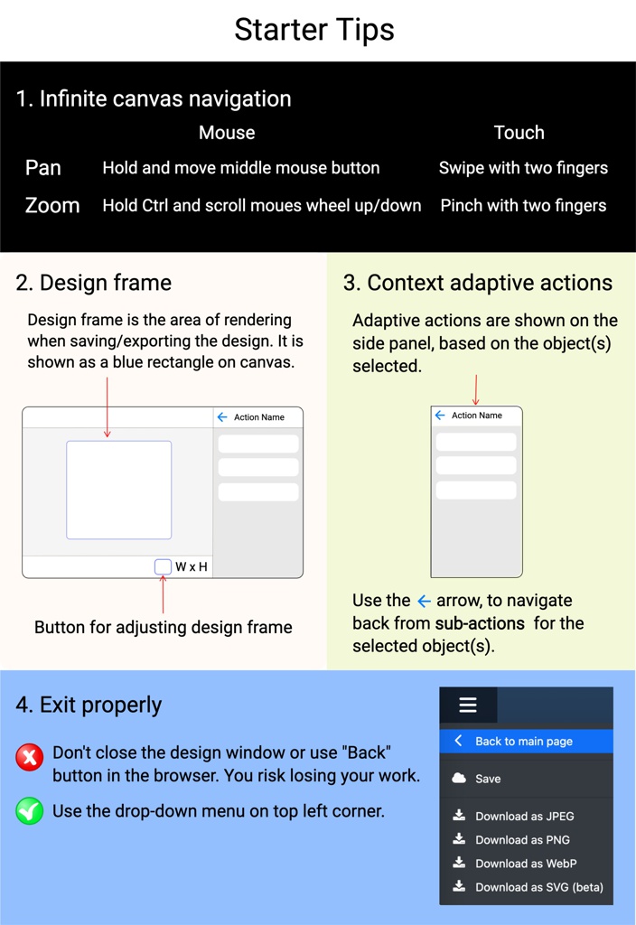 Starter Tips; Screen Shot 2023-10-22 at 5.18.16 PM.png; Screen Shot 2023-10-26 at 11.12.57 AM.png; 3. Context adaptive actions; 2. Design frame; W x H; Design frame is the area of rendering when saving/exporting the design. It is shown as a blue rectan; Button for adjusting design frame; Adaptive actions are shown on the side panel, based on the object(s) selected.; Use the      arrow, to navigate back from sub-actions  for the selected object(s).; Action Name; W x H; Infinite Pan and Zoom; Mouse; Touch; Pan; Zoom; Hold and move middle mouse button; Hold Ctrl and scroll moues wheel up/down; Swipe with two fingers; Pinch with two fingers; 1. Infinite canvas navigation; Action Name; Don't close the design window or use "Back" button in the browser. You risk losing your work.; Use the drop-down menu on top left corner.; 4. Exit properly